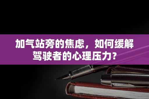 加气站旁的焦虑，如何缓解驾驶者的心理压力？