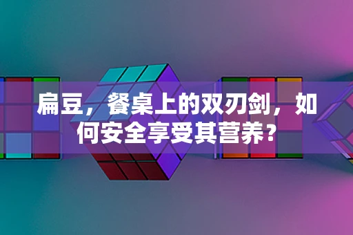 扁豆，餐桌上的双刃剑，如何安全享受其营养？