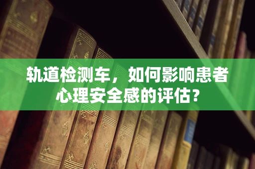 轨道检测车，如何影响患者心理安全感的评估？