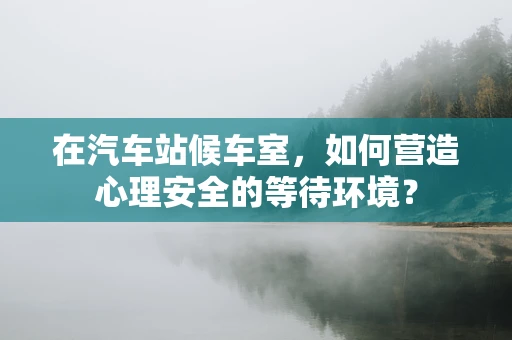 在汽车站候车室，如何营造心理安全的等待环境？