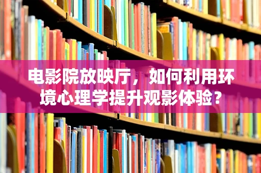 电影院放映厅，如何利用环境心理学提升观影体验？