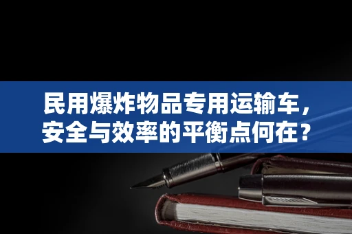 民用爆炸物品专用运输车，安全与效率的平衡点何在？