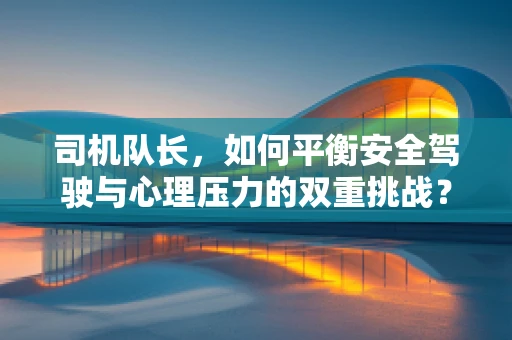 司机队长，如何平衡安全驾驶与心理压力的双重挑战？