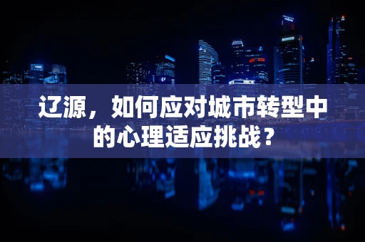 辽源，如何应对城市转型中的心理适应挑战？