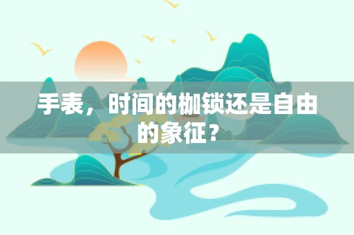 手表，时间的枷锁还是自由的象征？