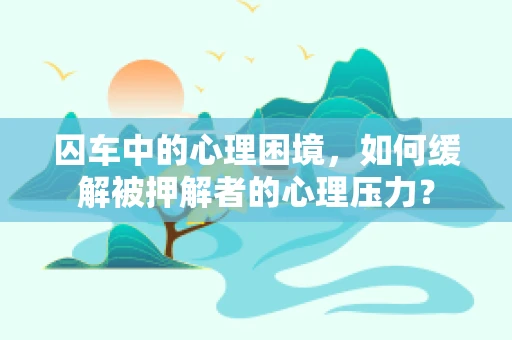 囚车中的心理困境，如何缓解被押解者的心理压力？