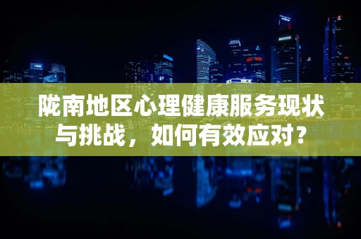 陇南地区心理健康服务现状与挑战，如何有效应对？