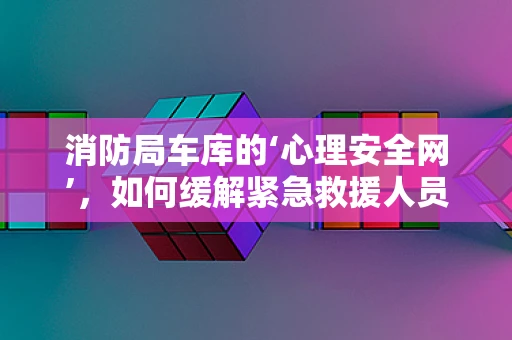 消防局车库的‘心理安全网’，如何缓解紧急救援人员的隐秘压力？