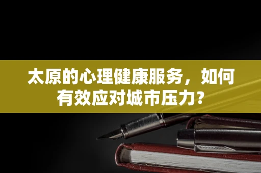 太原的心理健康服务，如何有效应对城市压力？