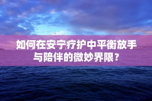 如何在安宁疗护中平衡放手与陪伴的微妙界限？