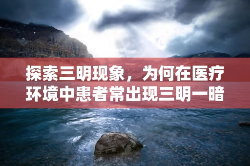 探索三明现象，为何在医疗环境中患者常出现三明一暗的心理状态？