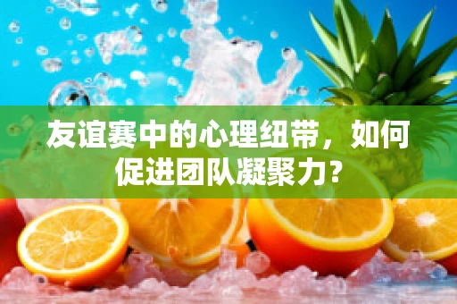 友谊赛中的心理纽带，如何促进团队凝聚力？