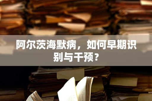 阿尔茨海默病，如何早期识别与干预？