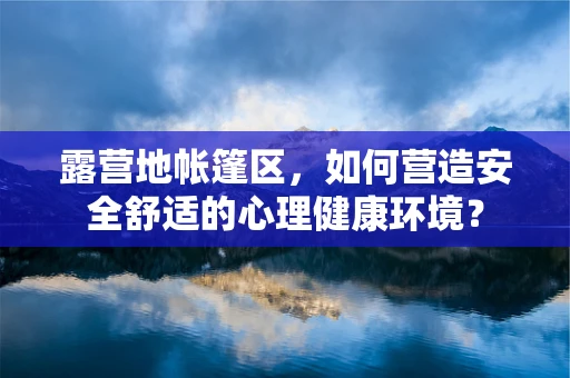 露营地帐篷区，如何营造安全舒适的心理健康环境？