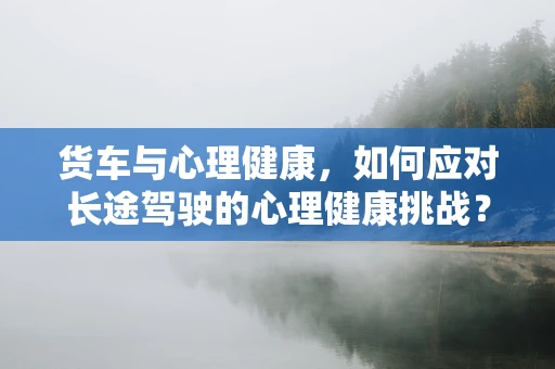 货车与心理健康，如何应对长途驾驶的心理健康挑战？