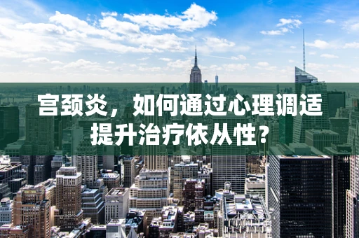 宫颈炎，如何通过心理调适提升治疗依从性？