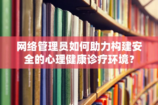 网络管理员如何助力构建安全的心理健康诊疗环境？