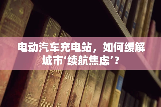 电动汽车充电站，如何缓解城市‘续航焦虑’？