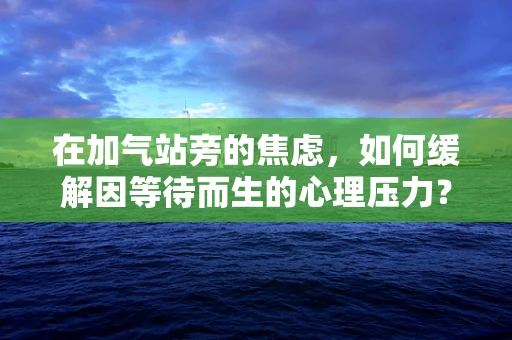 在加气站旁的焦虑，如何缓解因等待而生的心理压力？