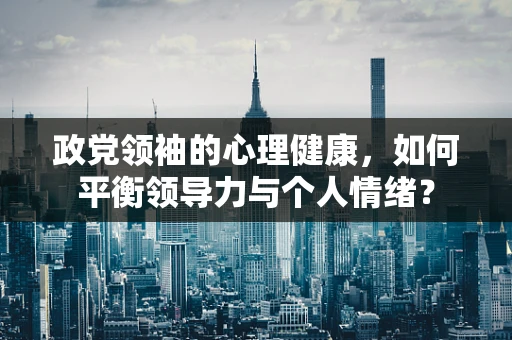 政党领袖的心理健康，如何平衡领导力与个人情绪？