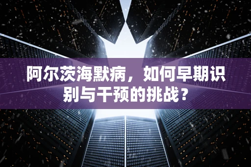 阿尔茨海默病，如何早期识别与干预的挑战？