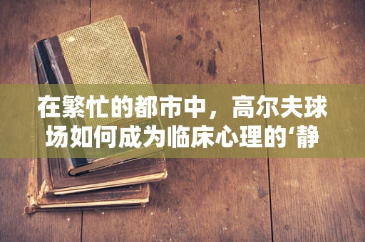 在繁忙的都市中，高尔夫球场如何成为临床心理的‘静心绿洲’？