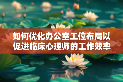 如何优化办公室工位布局以促进临床心理师的工作效率与心理健康？