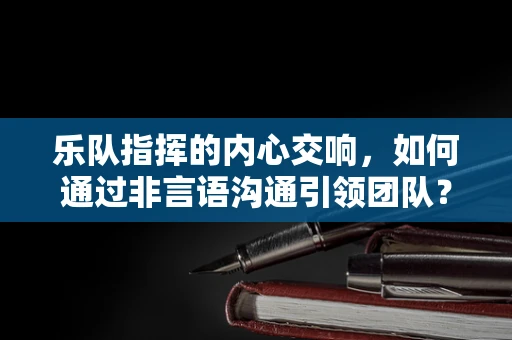 乐队指挥的内心交响，如何通过非言语沟通引领团队？