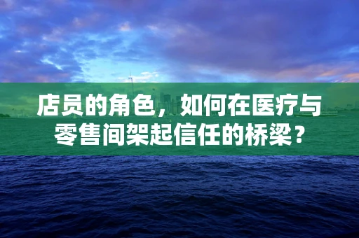 店员的角色，如何在医疗与零售间架起信任的桥梁？