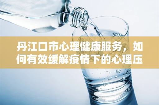 丹江口市心理健康服务，如何有效缓解疫情下的心理压力？