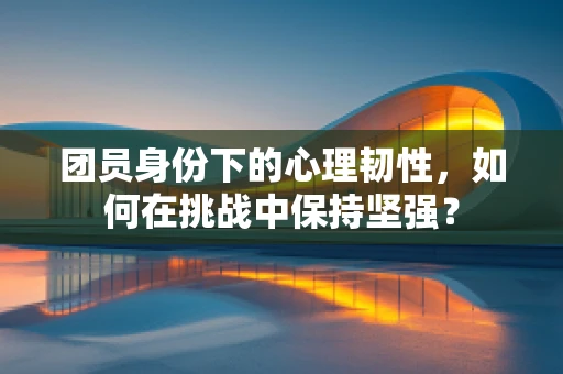 团员身份下的心理韧性，如何在挑战中保持坚强？