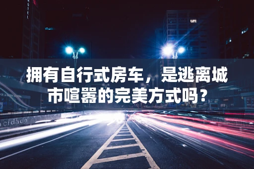 拥有自行式房车，是逃离城市喧嚣的完美方式吗？